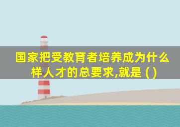 国家把受教育者培养成为什么样人才的总要求,就是 ( )